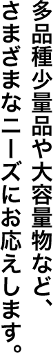 多品種少量品や大容量物など、さまざまなニーズにお応えします。