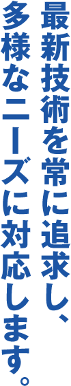 最新技術を常に追求し、多様なニーズに対応します。