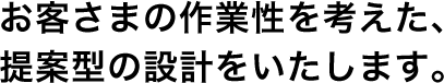 お客さまの作業性を考えた、提案型の設計をいたします。