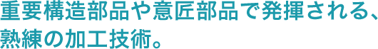 重要構造部品や意匠部品で発揮される、熟練の加工技術。