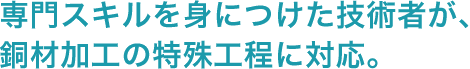 専門スキルを身につけた技術者が、銅材加工の特殊工程に対応。