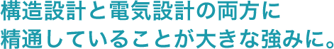 構造設計と電気設計の両方に精通していることが大きな強みに。