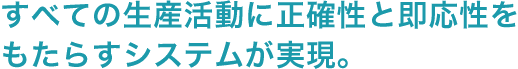 すべての生産活動に正確性と即応性をもたらすシステムが実現。